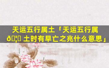 天运五行属土「天运五行属 🦅 土时有早亡之兆什么意思」